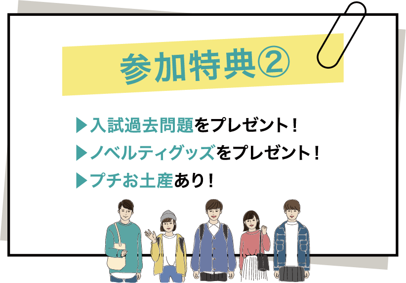 参加特典② ▶入試過去問題をプレゼント！ ▶ノベルティグッズをプレゼント！ ▶プチお土産あり！