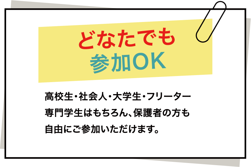 どなたでも 参加OK 高校生・社会人・大学生・フリーター専門学生はもちろん、保護者の方も自由にご参加いただけます。