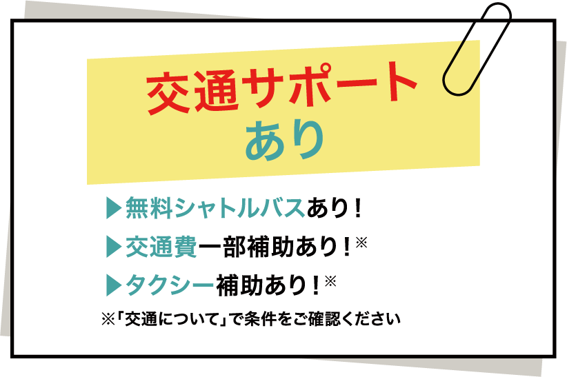 交通サポートあり ▶無料シャトルバスあり！ ▶交通費一部補助あり！※ ▶タクシー補助あり！※ ※「交通について」で条件をご確認ください