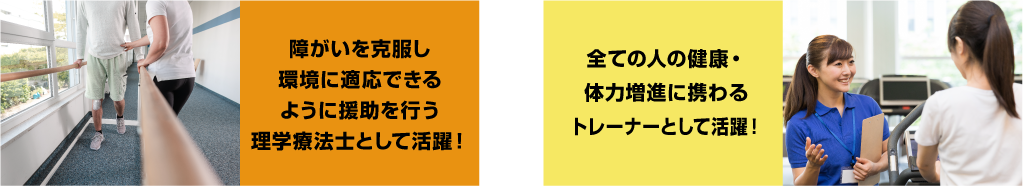 障がいを克服し環境に適応できるように援助を行う理学療法士として活躍！ 全ての人の健康・体力増進に携わるトレーナーとして活躍！