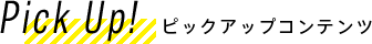 Pick Up! ピックアップコンテンツ
